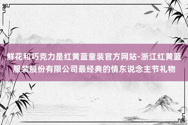 鲜花和巧克力是红黄蓝童装官方网站-浙江红黄蓝服装股份有限公司最经典的情东说念主节礼物